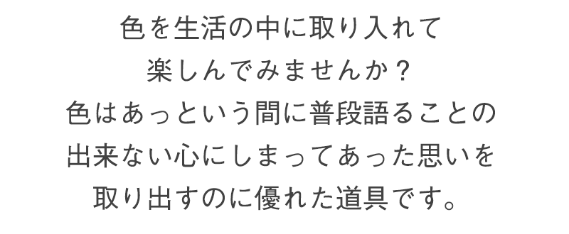 色を生活の中に取り入れて楽しんでみませんか？色はあっという間に普段語ることの出来ない心にしまってあった思いを取り出すのに優れた道具です。