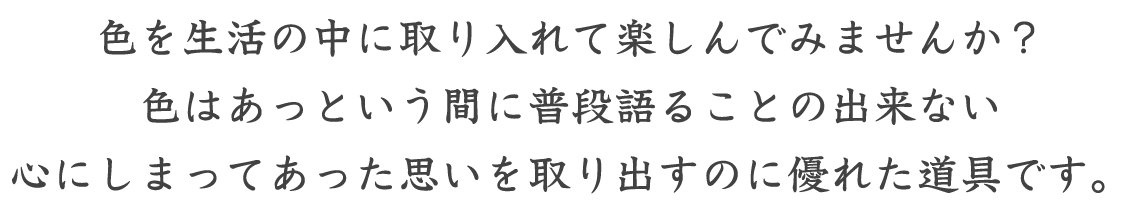 色を生活の中に取り入れて楽しんでみませんか？色はあっという間に普段語ることの出来ない心にしまってあった思いを取り出すのに優れた道具です。